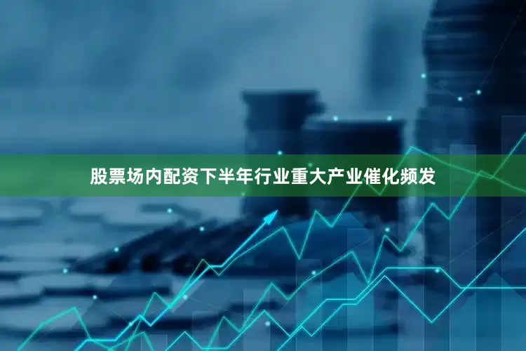 股票场内配资下半年行业重大产业催化频发