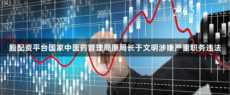 股配资平台国家中医药管理局原局长于文明涉嫌严重职务违法