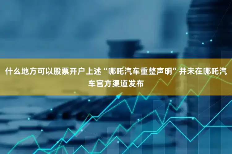 什么地方可以股票开户上述“哪吒汽车重整声明”并未在哪吒汽车官方渠道发布