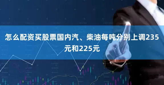 怎么配资买股票国内汽、柴油每吨分别上调235元和225元