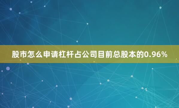 股市怎么申请杠杆占公司目前总股本的0.96%