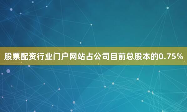 股票配资行业门户网站占公司目前总股本的0.75%