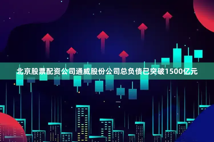 北京股票配资公司通威股份公司总负债已突破1500亿元