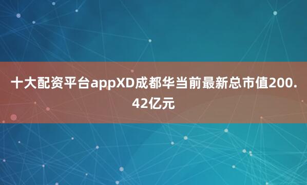 十大配资平台appXD成都华当前最新总市值200.42亿元