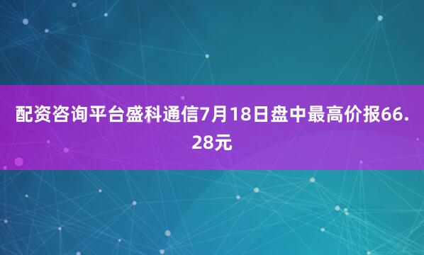 配资咨询平台盛科通信7月18日盘中最高价报66.28元