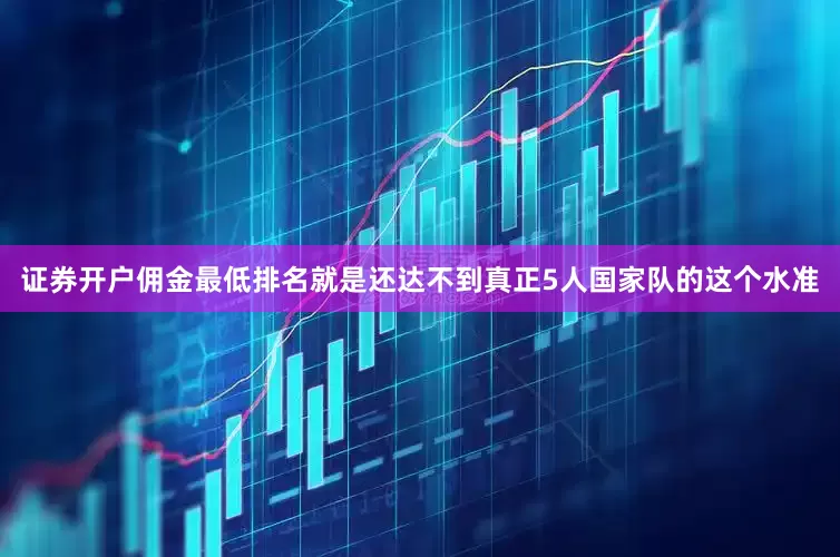 证券开户佣金最低排名就是还达不到真正5人国家队的这个水准