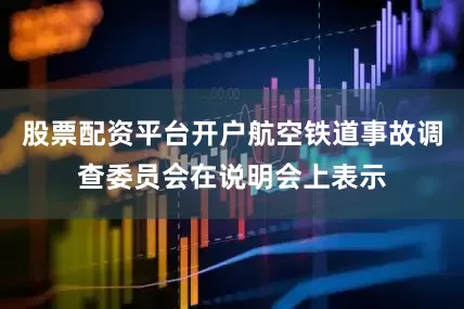 股票配资平台开户航空铁道事故调查委员会在说明会上表示