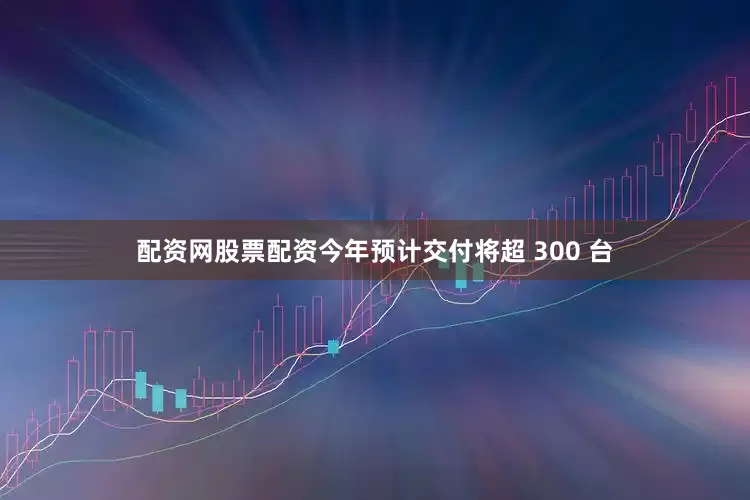 配资网股票配资今年预计交付将超 300 台