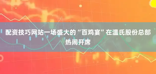 配资技巧网站一场盛大的“百鸡宴”在温氏股份总部热闹开席