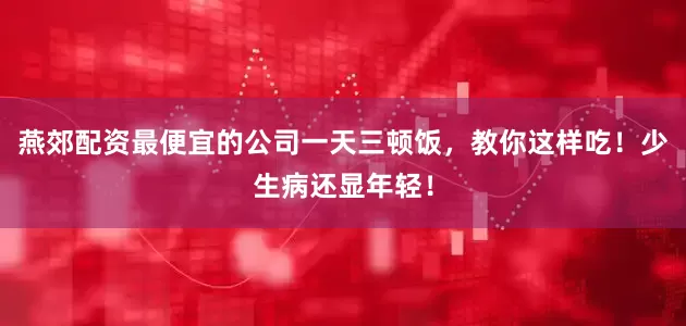 燕郊配资最便宜的公司一天三顿饭，教你这样吃！少生病还显年轻！