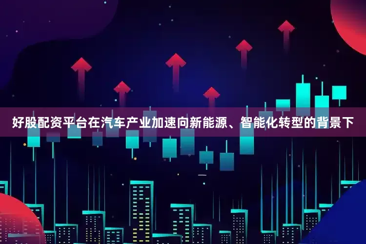 好股配资平台在汽车产业加速向新能源、智能化转型的背景下