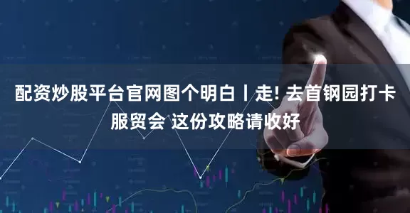 配资炒股平台官网图个明白丨走! 去首钢园打卡服贸会 这份攻略请收好