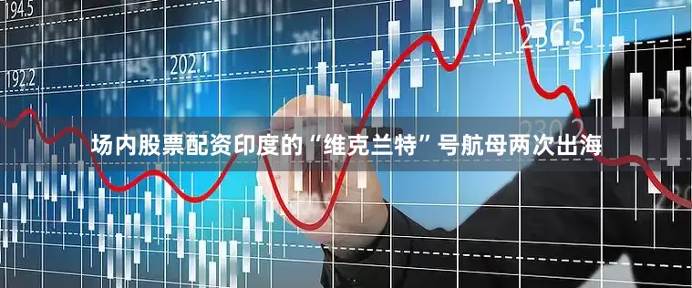 场内股票配资印度的“维克兰特”号航母两次出海