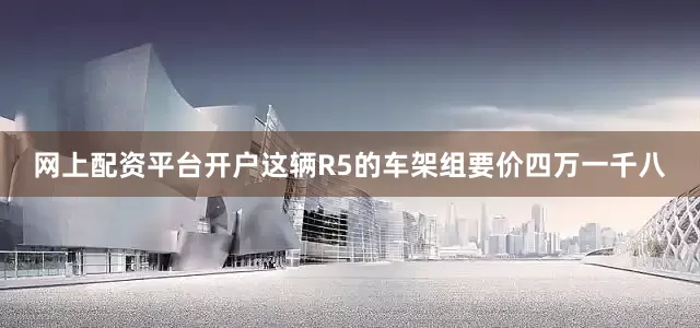 网上配资平台开户这辆R5的车架组要价四万一千八