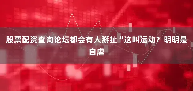 股票配资查询论坛都会有人掰扯“这叫运动？明明是自虐