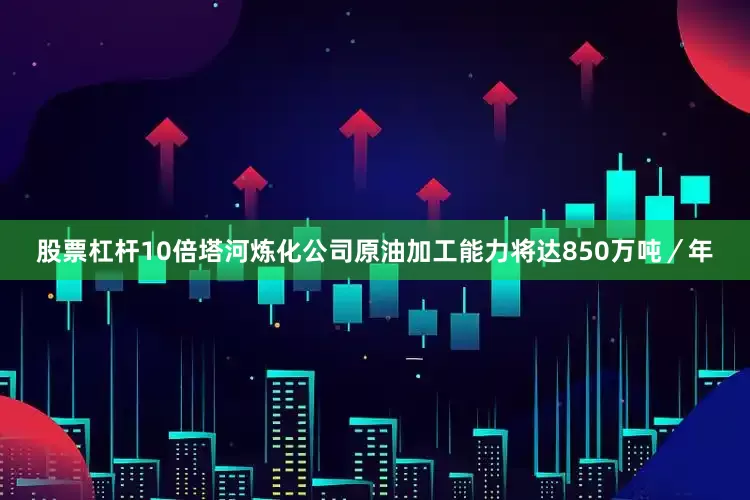 股票杠杆10倍塔河炼化公司原油加工能力将达850万吨／年