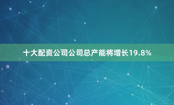 十大配资公司公司总产能将增长19.8%