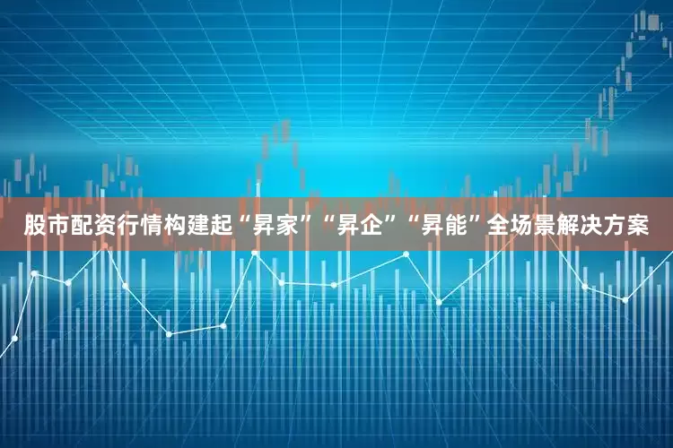 股市配资行情构建起“昇家”“昇企”“昇能”全场景解决方案