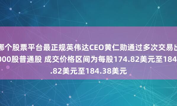 哪个股票平台最正规英伟达CEO黄仁勋通过多次交易出售225,000股普通股 成交价格区间为每股174.82美元至184.38美元