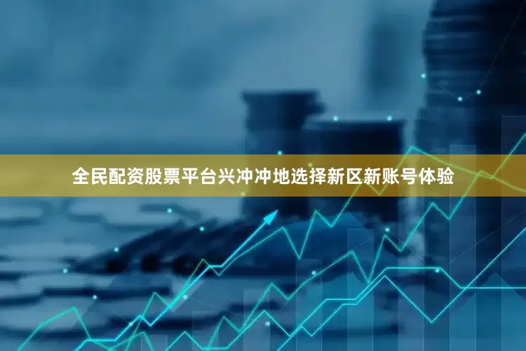全民配资股票平台兴冲冲地选择新区新账号体验