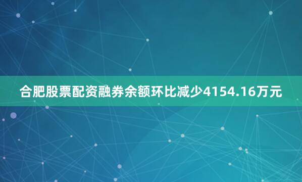 合肥股票配资融券余额环比减少4154.16万元