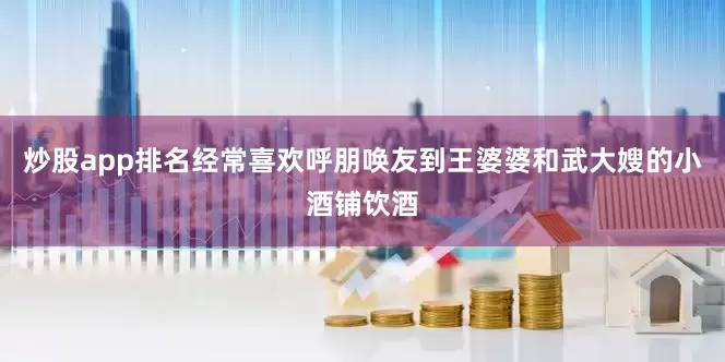 炒股app排名经常喜欢呼朋唤友到王婆婆和武大嫂的小酒铺饮酒